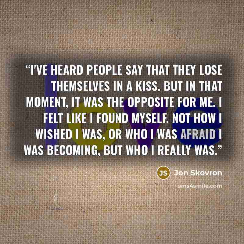 “I've heard people say that they lose themselves in a kiss. But in that moment, it was the opposite for me. I felt like I found myself. Not how I wished I was, or who I was afraid I was becoming, but who I really was.” quote by Jon Skovron