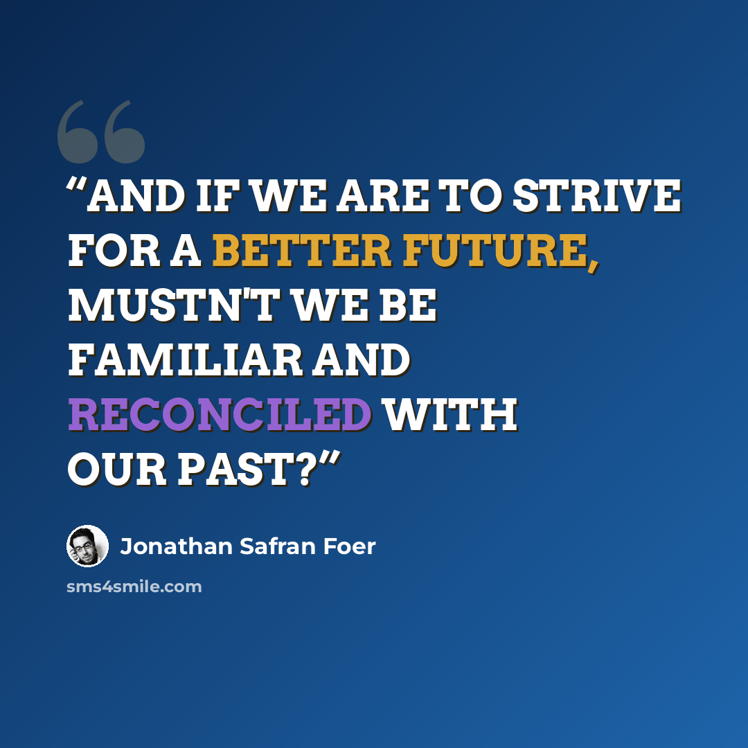 “AND IF WE ARE TO STRIVE FOR A BETTER FUTURE, MUSTN'T WE BE FAMILIAR AND RECONCILED WITH OUR PAST?” quote by Jonathan Safran Foer