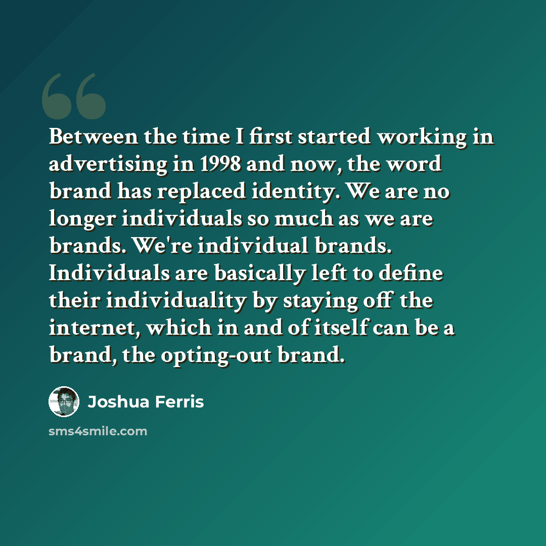 “Between the time I first started working in advertising in 1998 and now, the word brand has replaced identity. We are no longer individuals so much as we are brands. We're individual brands. Individuals are basically left to define their individuality by staying off the internet, which in and of…” quote by Joshua Ferris