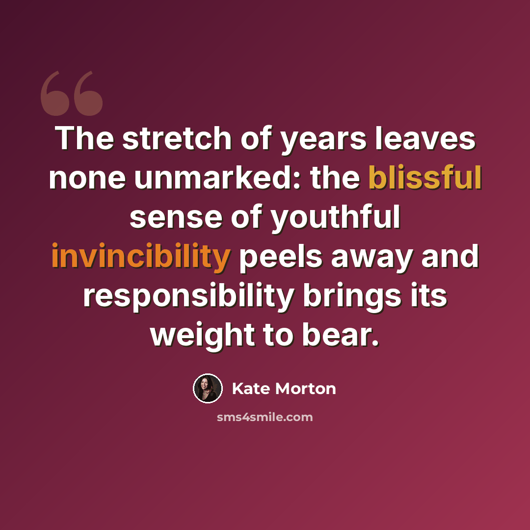 “The stretch of years leaves none unmarked: the blissful sense of youthful invincibility peels away and responsibility brings its weight to bear.” quote by Kate Morton
