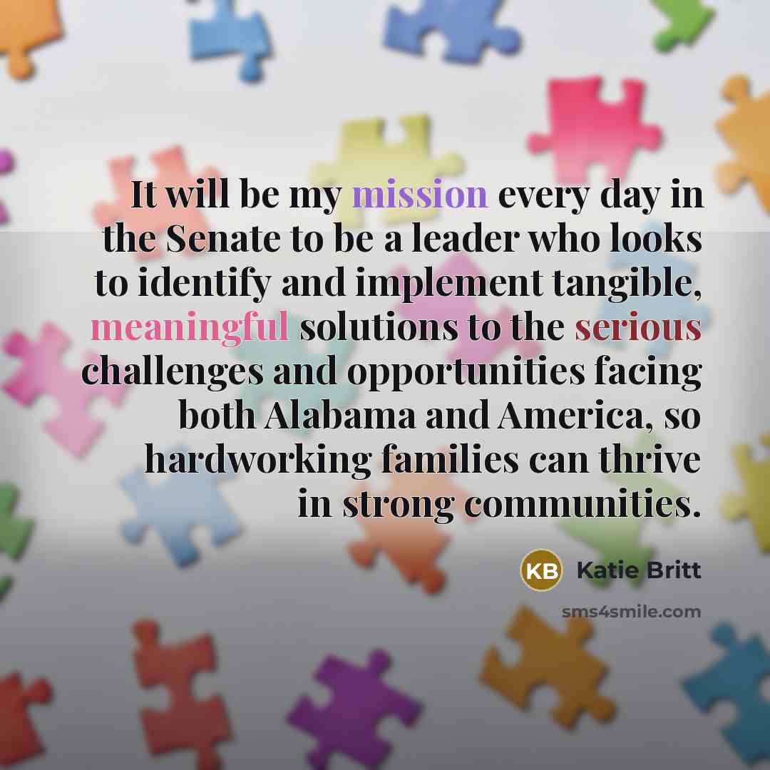 “It will be my mission every day in the Senate to be a leader who looks to identify and implement tangible, meaningful solutions to the serious challenges and opportunities facing both Alabama and America, so hardworking families can thrive in strong communities.” quote by Katie Britt