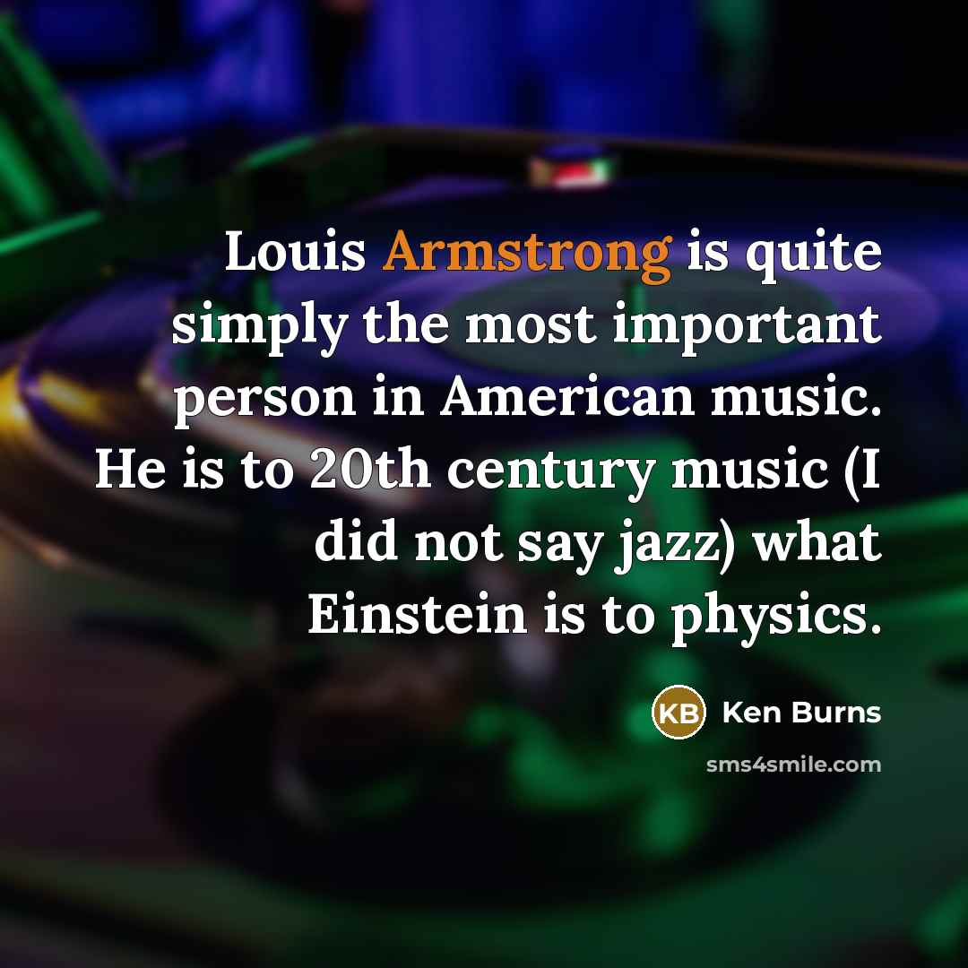 “Louis Armstrong is quite simply the most important person in American music. He is to 20th century music (I did not say jazz) what Einstein is to physics.” quote by Ken Burns