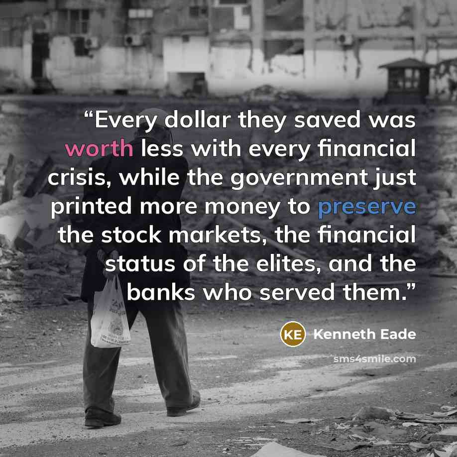 “Every dollar they saved was worth less with every financial crisis, while the government just printed more money to preserve the stock markets, the financial status of the elites, and the banks who served them.” quote by Kenneth Eade