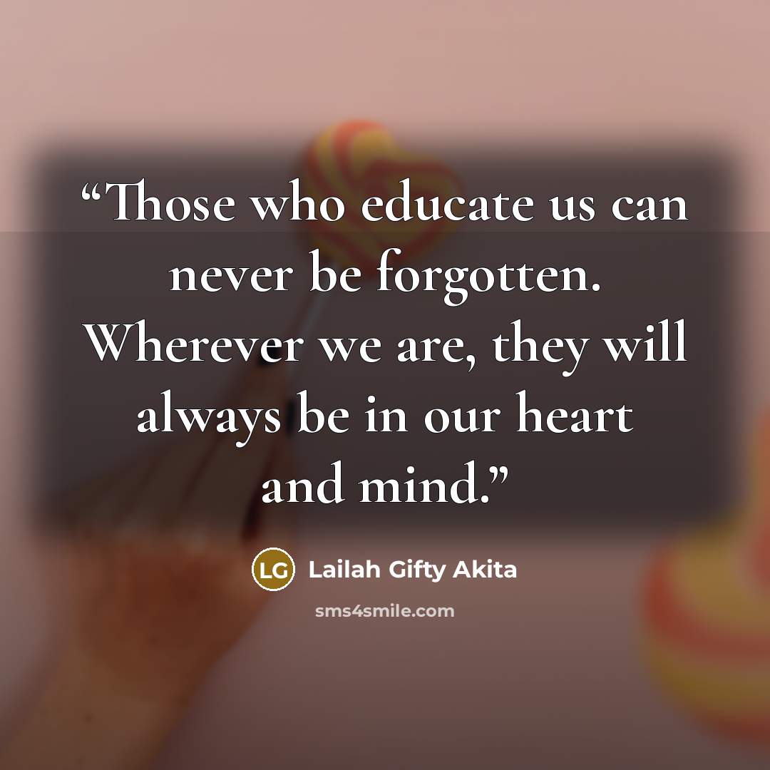 “Those who educate us can never be forgotten. Wherever we are, they will always be in our heart and mind.” quote by Lailah Gifty Akita