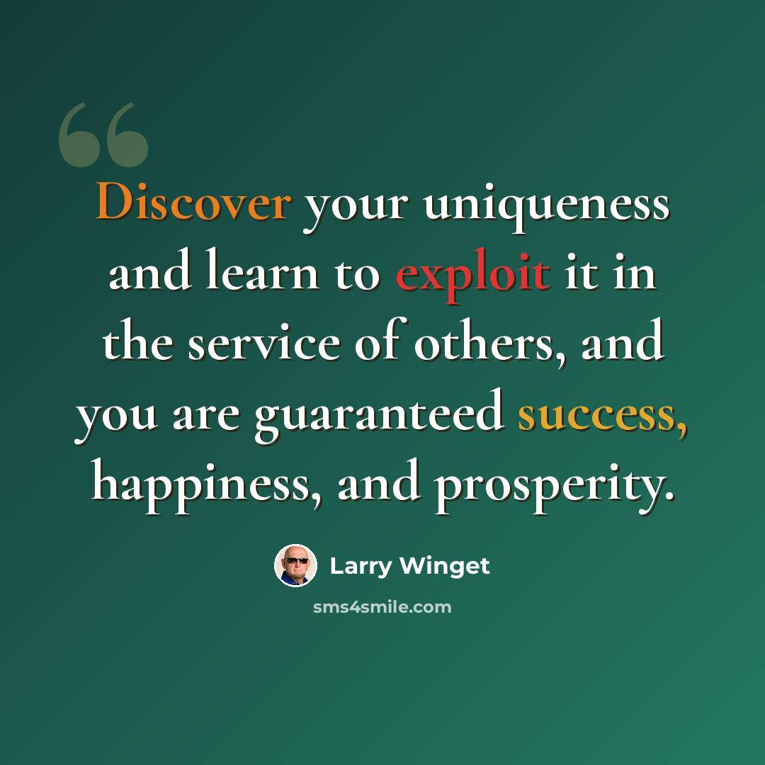 “Discover your uniqueness and learn to exploit it in the service of others, and you are guaranteed success, happiness, and prosperity.” quote by Larry Winget