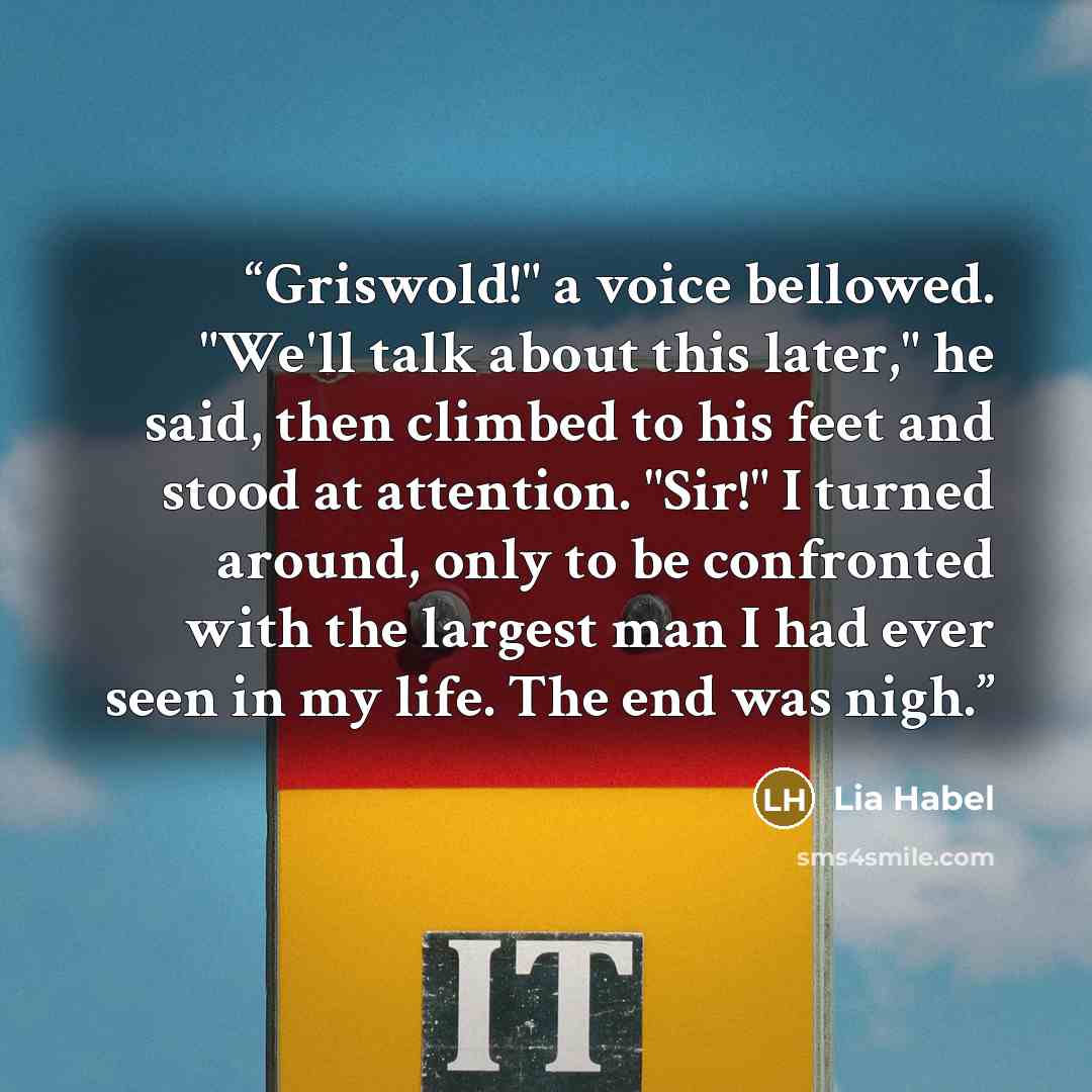 “Griswold!" a voice bellowed. "We'll talk about this later," he said, then climbed to his feet and stood at attention. "Sir!" I turned around, only to be confronted with the largest man I had ever seen in my life. The end was nigh.” quote by Lia Habel