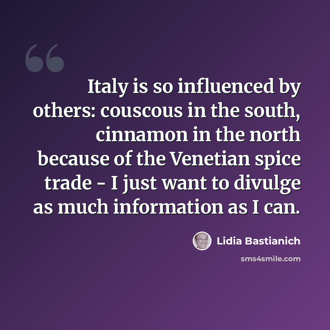 “Italy is so influenced by others: couscous in the south, cinnamon in the north because of the Venetian spice trade - I just want to divulge as much information as I can.” quote by Lidia Bastianich