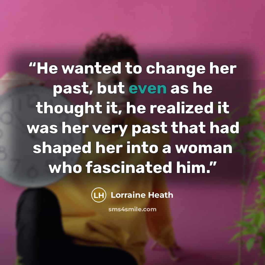 “He wanted to change her past, but even as he thought it, he realized it was her very past that had shaped her into a woman who fascinated him.” quote by Lorraine Heath