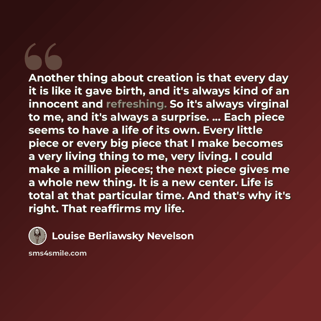“Another thing about creation is that every day it is like it gave birth, and it's always kind of an innocent and refreshing. So it's always virginal to me, and it's always a surprise. ... Each piece seems to have a life of its own. Every little piece or every big piece that I make becomes a very…” quote by Louise Berliawsky Nevelson
