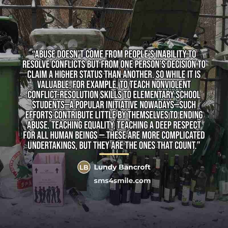 “Abuse doesn’t come from people’s inability to resolve conflicts but from one person’s decision to claim a higher status than another. So while it is valuable, for example, to teach nonviolent conflict-resolution skills to elementary school students—a popular initiative nowadays—such efforts…” quote by Lundy Bancroft