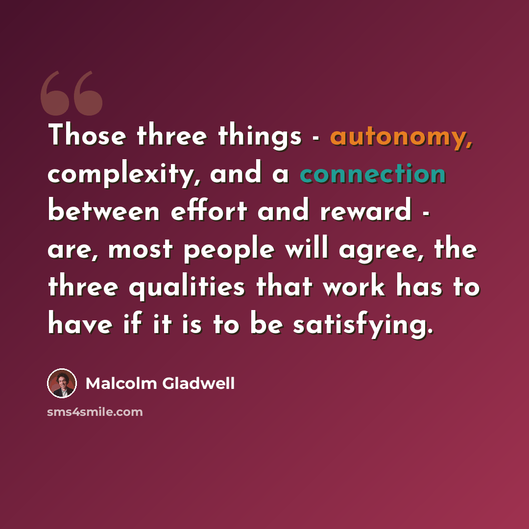“Those three things - autonomy, complexity, and a connection between effort and reward - are, most people will agree, the three qualities that work has to have if it is to be satisfying.” quote by Malcolm Gladwell