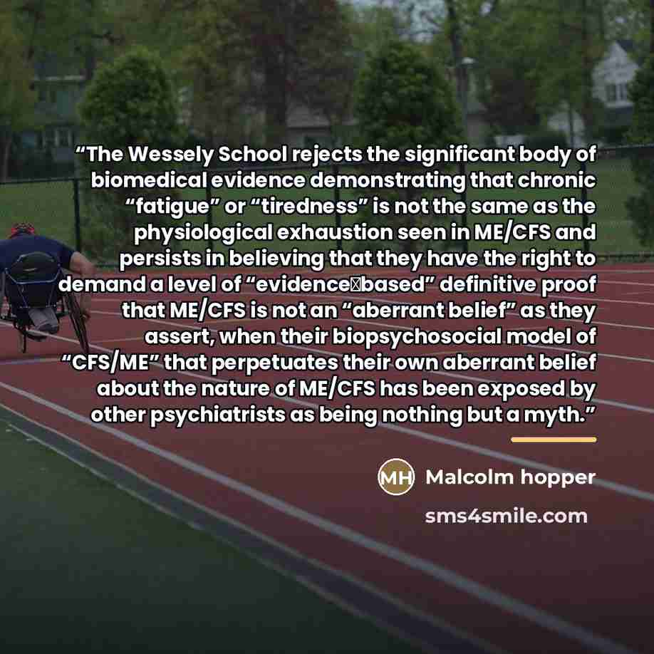 “The Wessely School rejects the significant body of biomedical evidence demonstrating that chronic “fatigue” or “tiredness” is not the same as the physiological exhaustion seen in ME/CFS and persists in believing that they have the right to demand a level of “evidence‐based” definitive proof that…” quote by Malcolm hopper