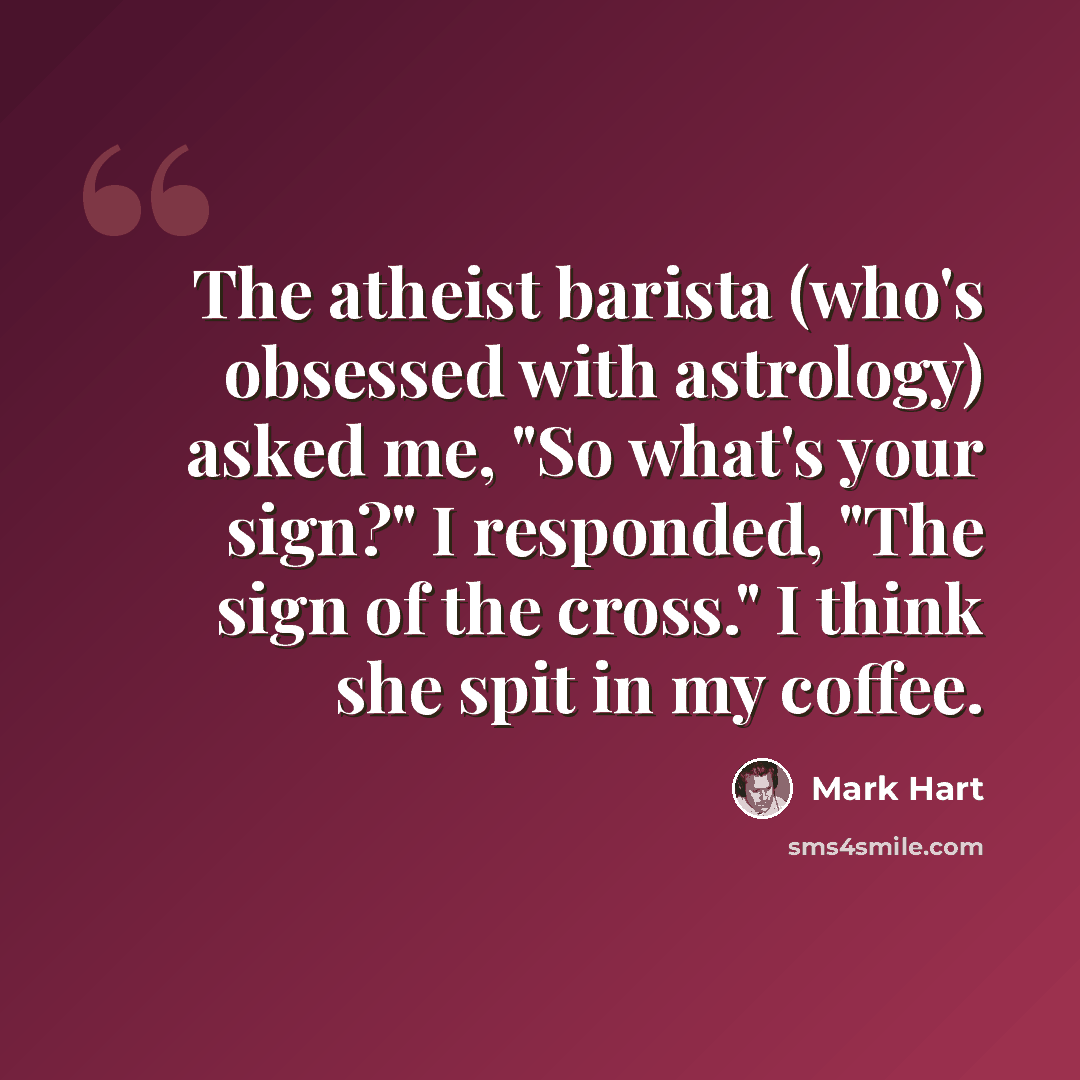 “The atheist barista (who's obsessed with astrology) asked me, "So what's your sign?" I responded, "The sign of the cross." I think she spit in my coffee.” quote by Mark Hart
