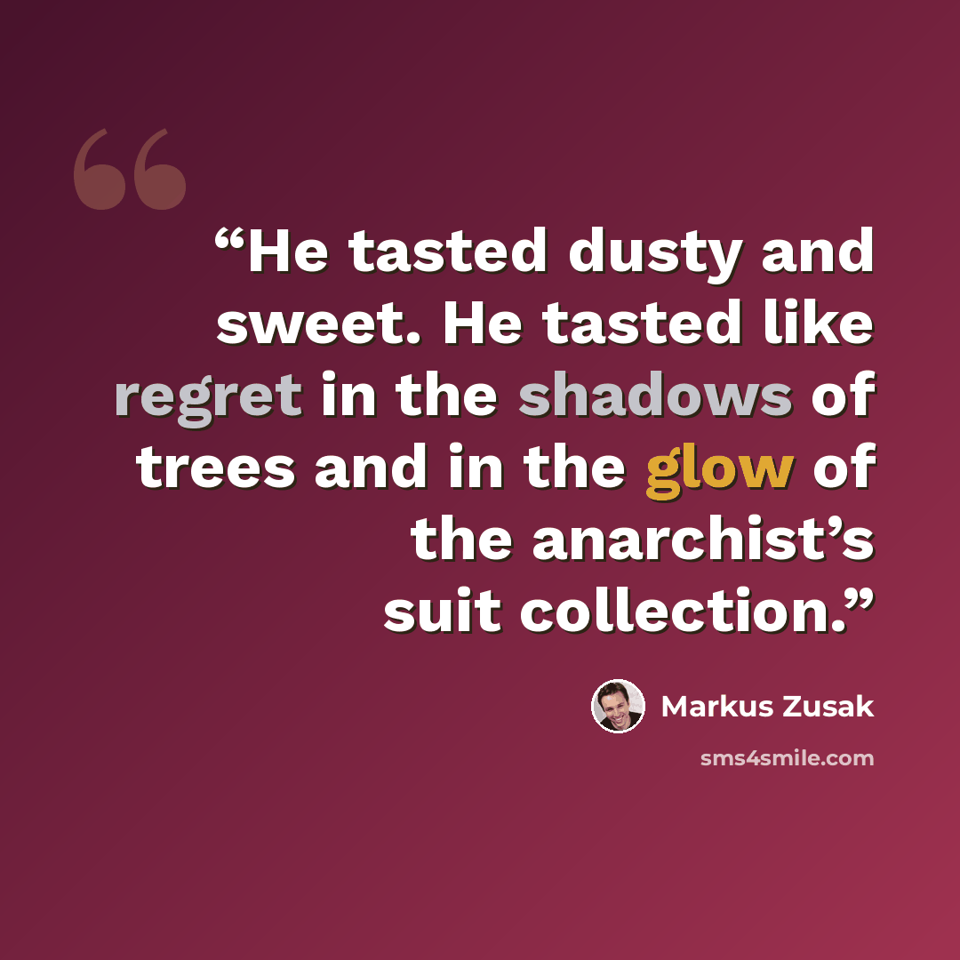 “He tasted dusty and sweet. He tasted like regret in the shadows of trees and in the glow of the anarchist’s suit collection.” quote by Markus Zusak