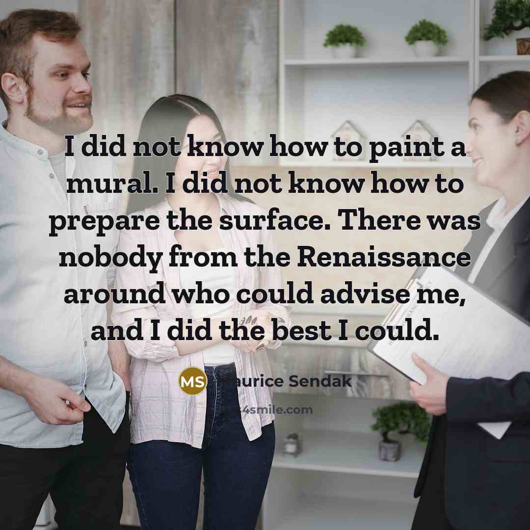 “I did not know how to paint a mural. I did not know how to prepare the surface. There was nobody from the Renaissance around who could advise me, and I did the best I could.” quote by Maurice Sendak