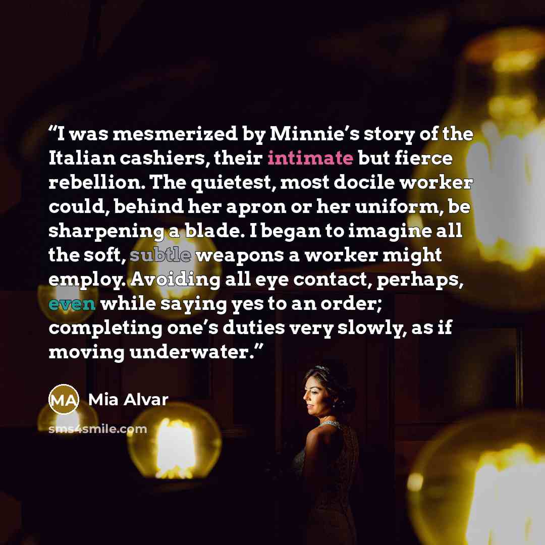 “I was mesmerized by Minnie’s story of the Italian cashiers, their intimate but fierce rebellion. The quietest, most docile worker could, behind her apron or her uniform, be sharpening a blade. I began to imagine all the soft, subtle weapons a worker might employ. Avoiding all eye contact, perhaps…” quote by Mia Alvar
