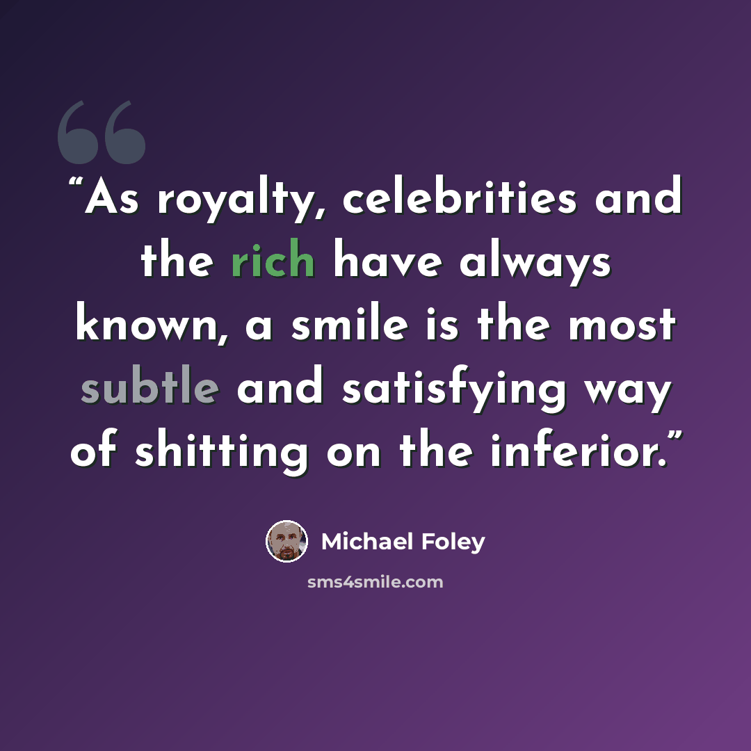 “As royalty, celebrities and the rich have always known, a smile is the most subtle and satisfying way of shitting on the inferior.” quote by Michael Foley