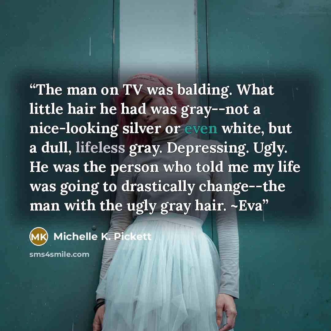“The man on TV was balding. What little hair he had was gray--not a nice-looking silver or even white, but a dull, lifeless gray. Depressing. Ugly. He was the person who told me my life was going to drastically change--the man with the ugly gray hair. ~Eva” quote by Michelle K. Pickett