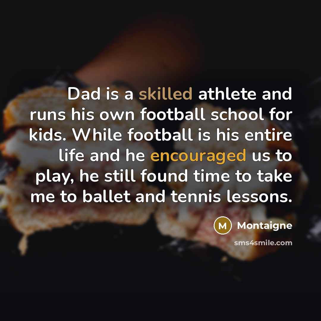 “Dad is a skilled athlete and runs his own football school for kids. While football is his entire life and he encouraged us to play, he still found time to take me to ballet and tennis lessons.” quote by Montaigne