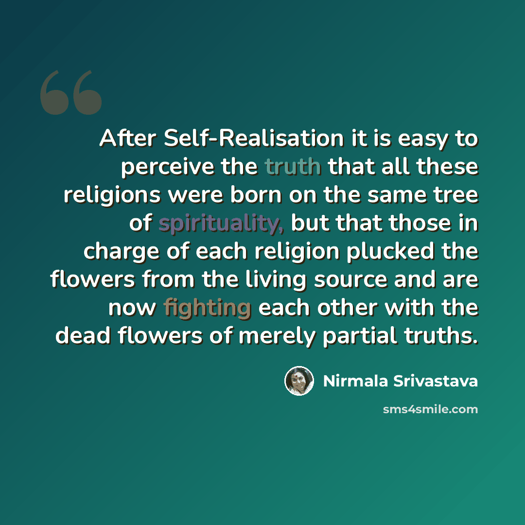“After Self-Realisation it is easy to perceive the truth that all these religions were born on the same tree of spirituality, but that those in charge of each religion plucked the flowers from the living source and are now fighting each other with the dead flowers of merely partial truths.” quote by Nirmala Srivastava