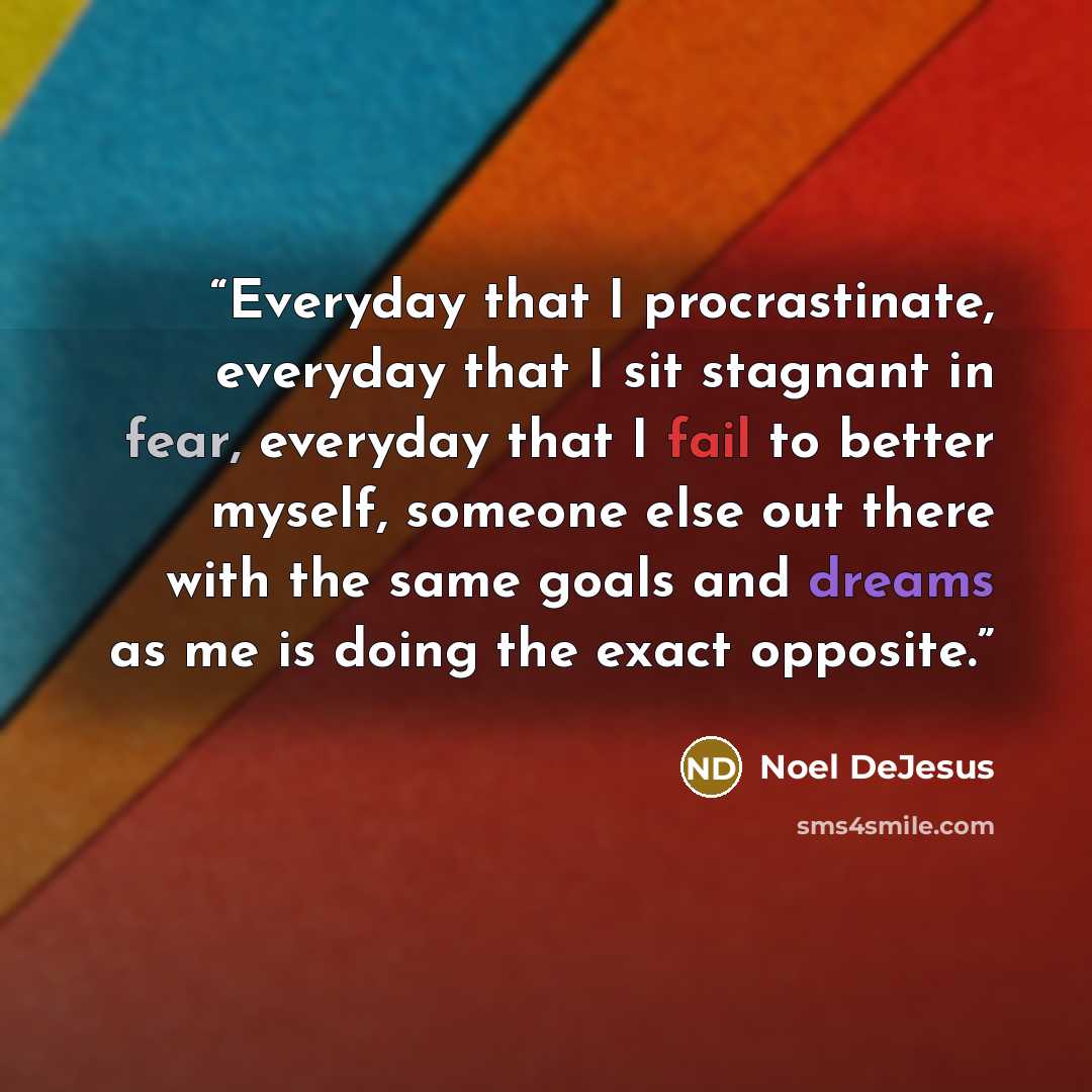 “Everyday that I procrastinate, everyday that I sit stagnant in fear, everyday that I fail to better myself, someone else out there with the same goals and dreams as me is doing the exact opposite.” quote by Noel DeJesus