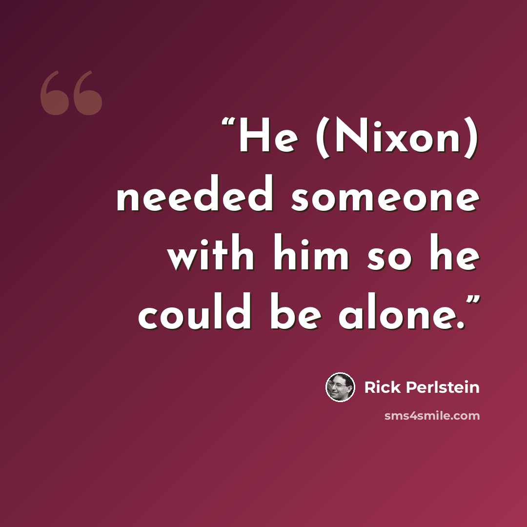 “He (Nixon) needed someone with him so he could be alone.” quote by Rick Perlstein