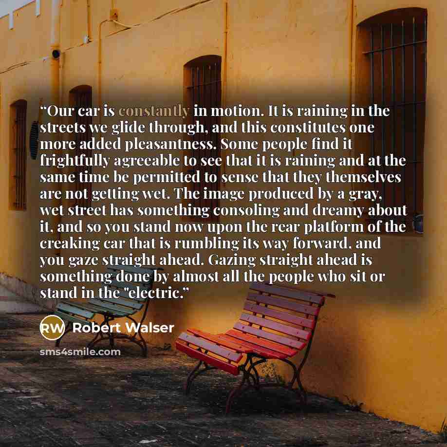 “Our car is constantly in motion. It is raining in the streets we glide through, and this constitutes one more added pleasantness. Some people find it frightfully agreeable to see that it is raining and at the same time be permitted to sense that they themselves are not getting wet. The image…” quote by Robert Walser