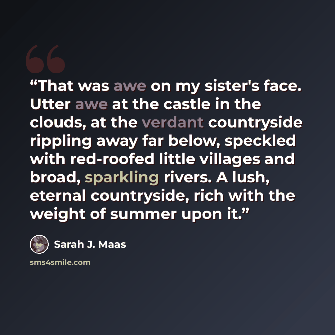 “That was awe on my sister's face. Utter awe at the castle in the clouds, at the verdant countryside rippling away far below, speckled with red-roofed little villages and broad, sparkling rivers. A lush, eternal countryside, rich with the weight of summer upon it.” quote by Sarah J. Maas