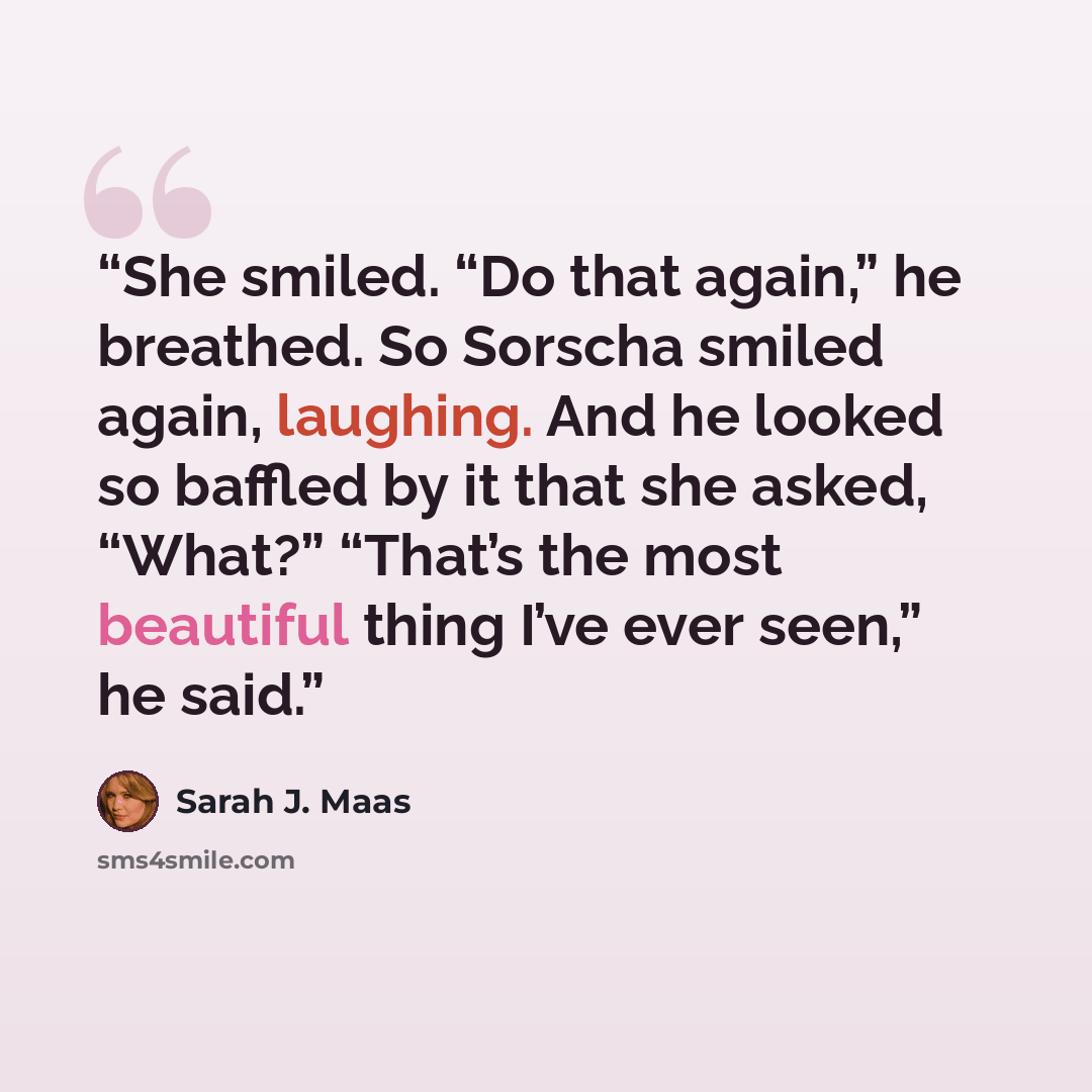 “She smiled. “Do that again,” he breathed. So Sorscha smiled again, laughing. And he looked so baffled by it that she asked, “What?” “That’s the most beautiful thing I’ve ever seen,” he said.” quote by Sarah J. Maas
