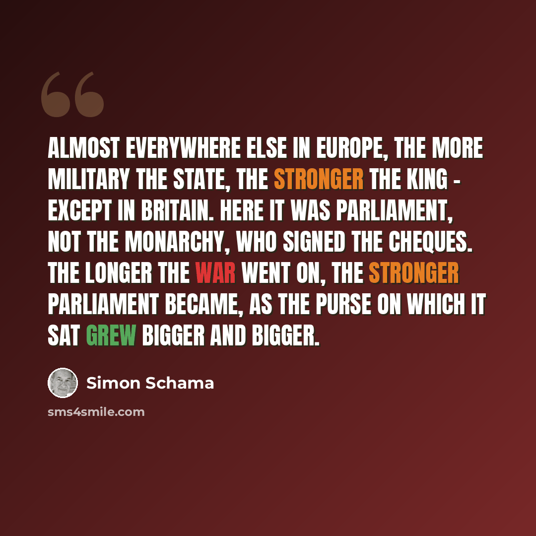 “Almost everywhere else in Europe, the more military the state, the stronger the king - except in Britain. Here it was parliament, not the monarchy, who signed the cheques. The longer the war went on, the stronger parliament became, as the purse on which it sat grew bigger and bigger.” quote by Simon Schama