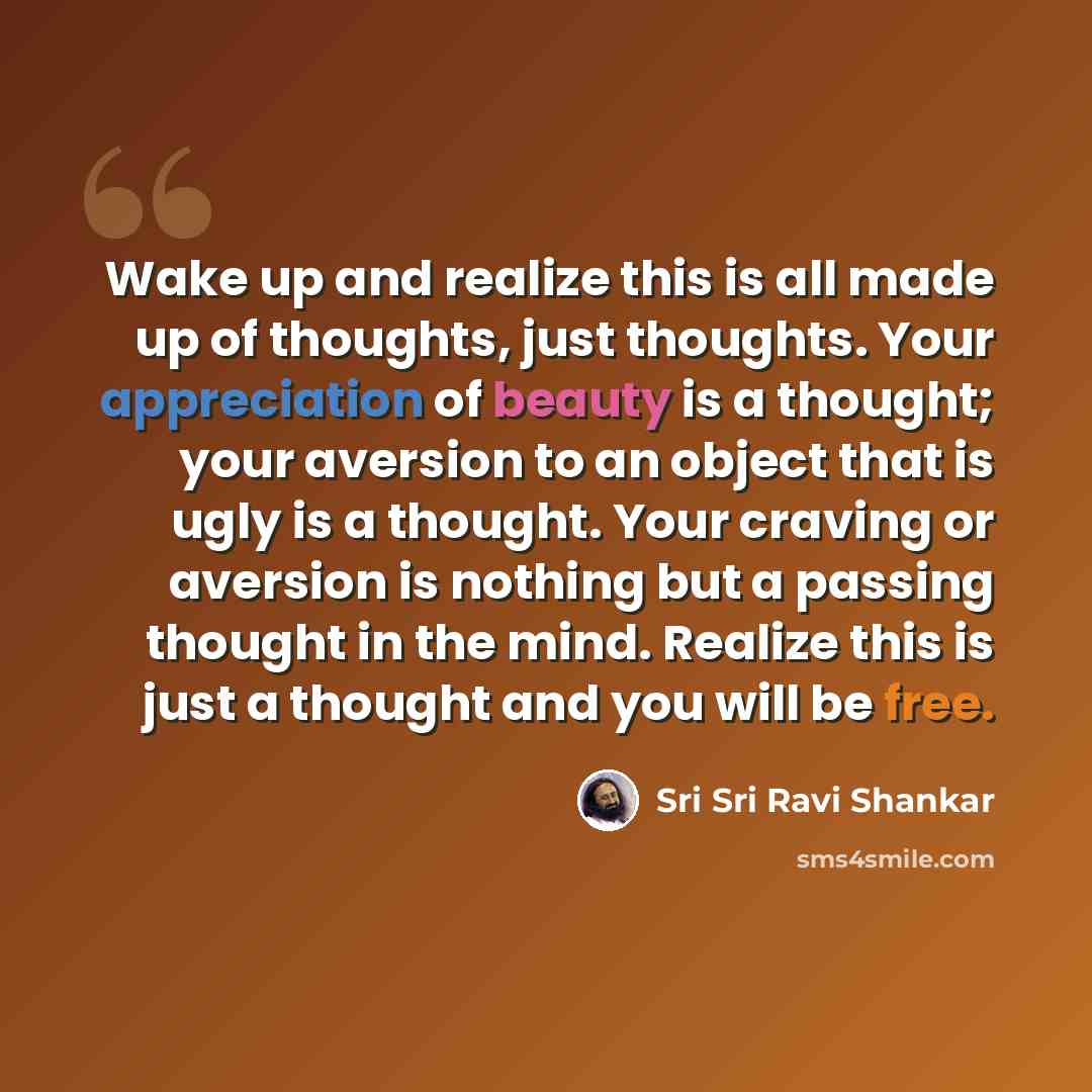 “Wake up and realize this is all made up of thoughts, just thoughts. Your appreciation of beauty is a thought; your aversion to an object that is ugly is a thought. Your craving or aversion is nothing but a passing thought in the mind. Realize this is just a thought and you will be free.” quote by Sri Sri Ravi Shankar