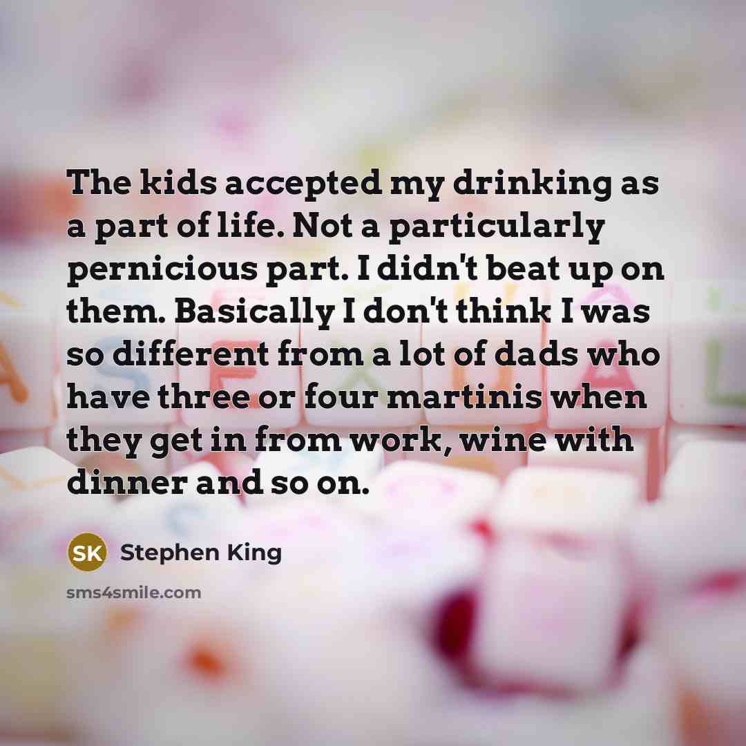 “The kids accepted my drinking as a part of life. Not a particularly pernicious part. I didn't beat up on them. Basically I don't think I was so different from a lot of dads who have three or four martinis when they get in from work, wine with dinner and so on.” quote by Stephen King