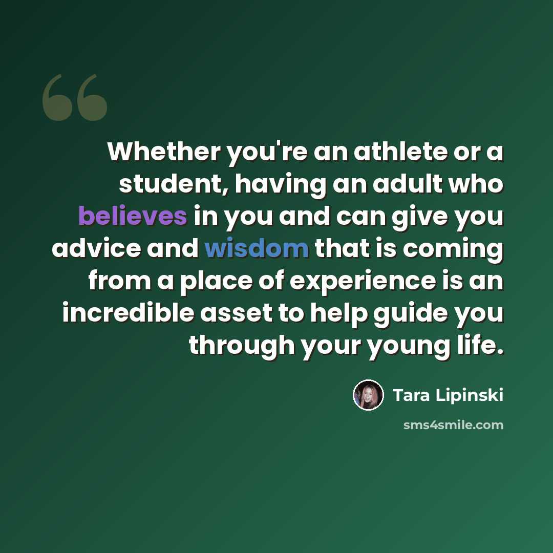 “Whether you're an athlete or a student, having an adult who believes in you and can give you advice and wisdom that is coming from a place of experience is an incredible asset to help guide you through your young life.” quote by Tara Lipinski