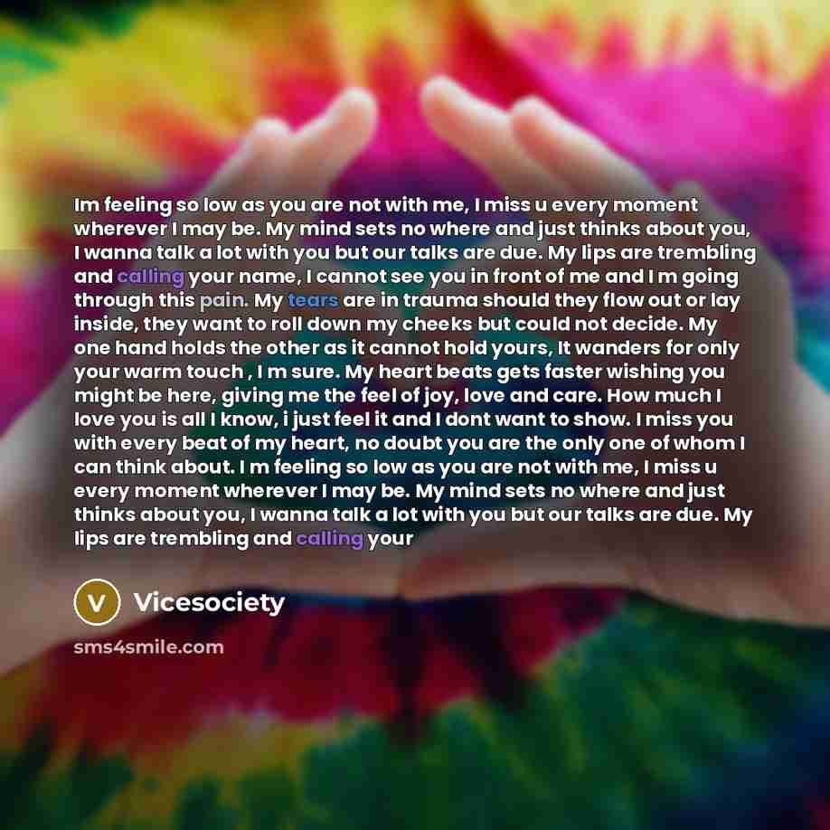 “Im feeling so low as you are not with me, I miss u every moment wherever I may be. My mind sets no where and just thinks about you, I wanna talk a lot with you but our talks are due. My lips are trembling and calling your name, I cannot see you in front of me and I m going through this pain. My…” quote by Vicesociety