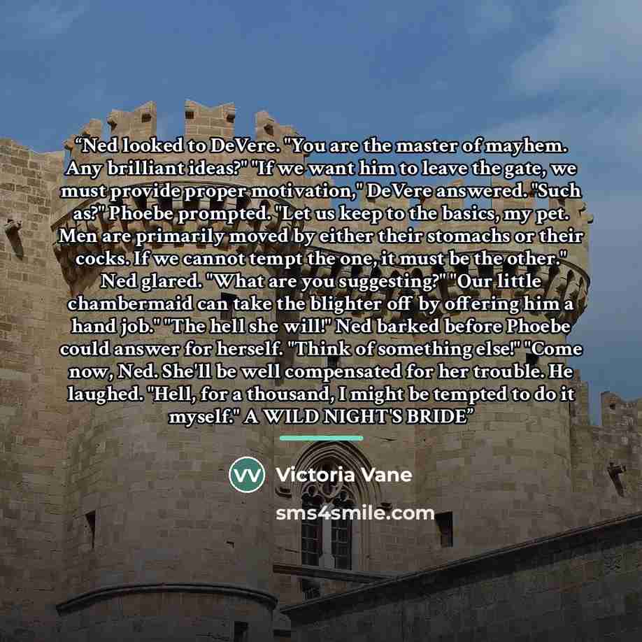 “Ned looked to DeVere. "You are the master of mayhem. Any brilliant ideas?" "If we want him to leave the gate, we must provide proper motivation," DeVere answered. "Such as?" Phoebe prompted. "Let us keep to the basics, my pet. Men are primarily moved by either their stomachs or their cocks. If we…” quote by Victoria Vane