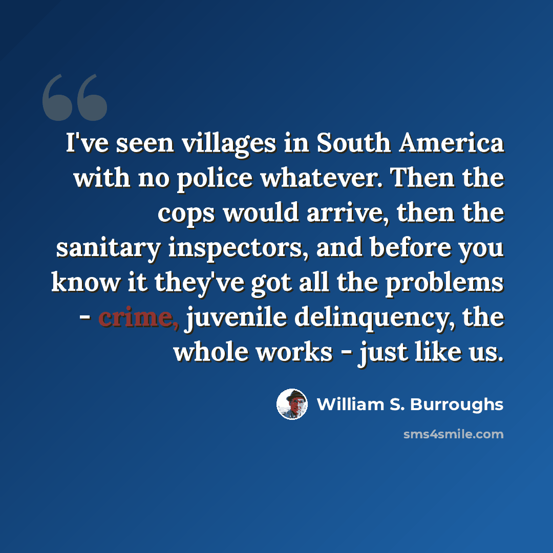 “I've seen villages in South America with no police whatever. Then the cops would arrive, then the sanitary inspectors, and before you know it they've got all the problems - crime, juvenile delinquency, the whole works - just like us.” quote by William S. Burroughs