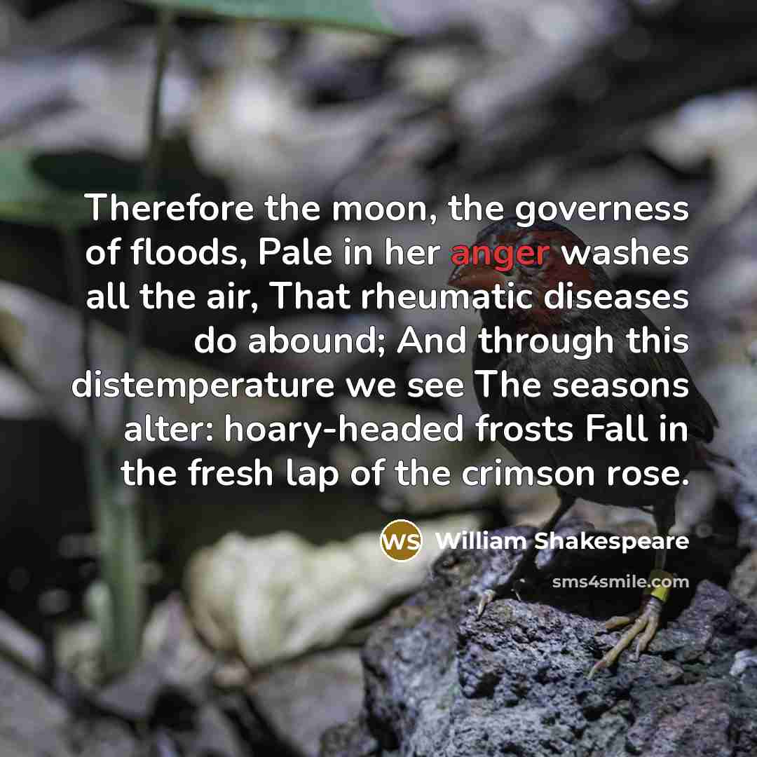 “Therefore the moon, the governess of floods, Pale in her anger washes all the air, That rheumatic diseases do abound; And through this distemperature we see The seasons alter: hoary-headed frosts Fall in the fresh lap of the crimson rose.” quote by William Shakespeare