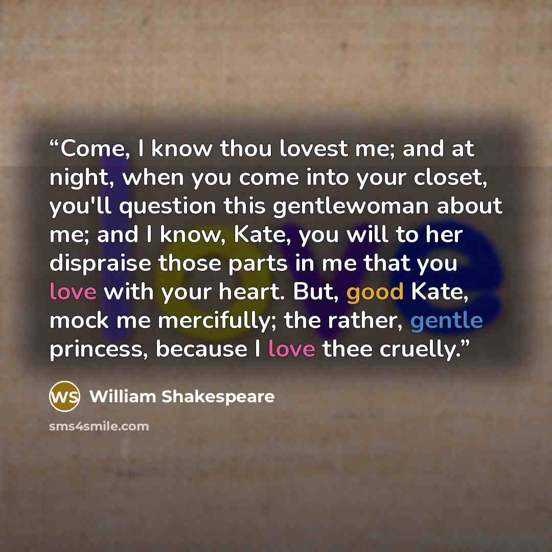 “Come, I know thou lovest me; and at night, when you come into your closet, you'll question this gentlewoman about me; and I know, Kate, you will to her dispraise those parts in me that you love with your heart. But, good Kate, mock me mercifully; the rather, gentle princess, because I love thee…” quote by William Shakespeare