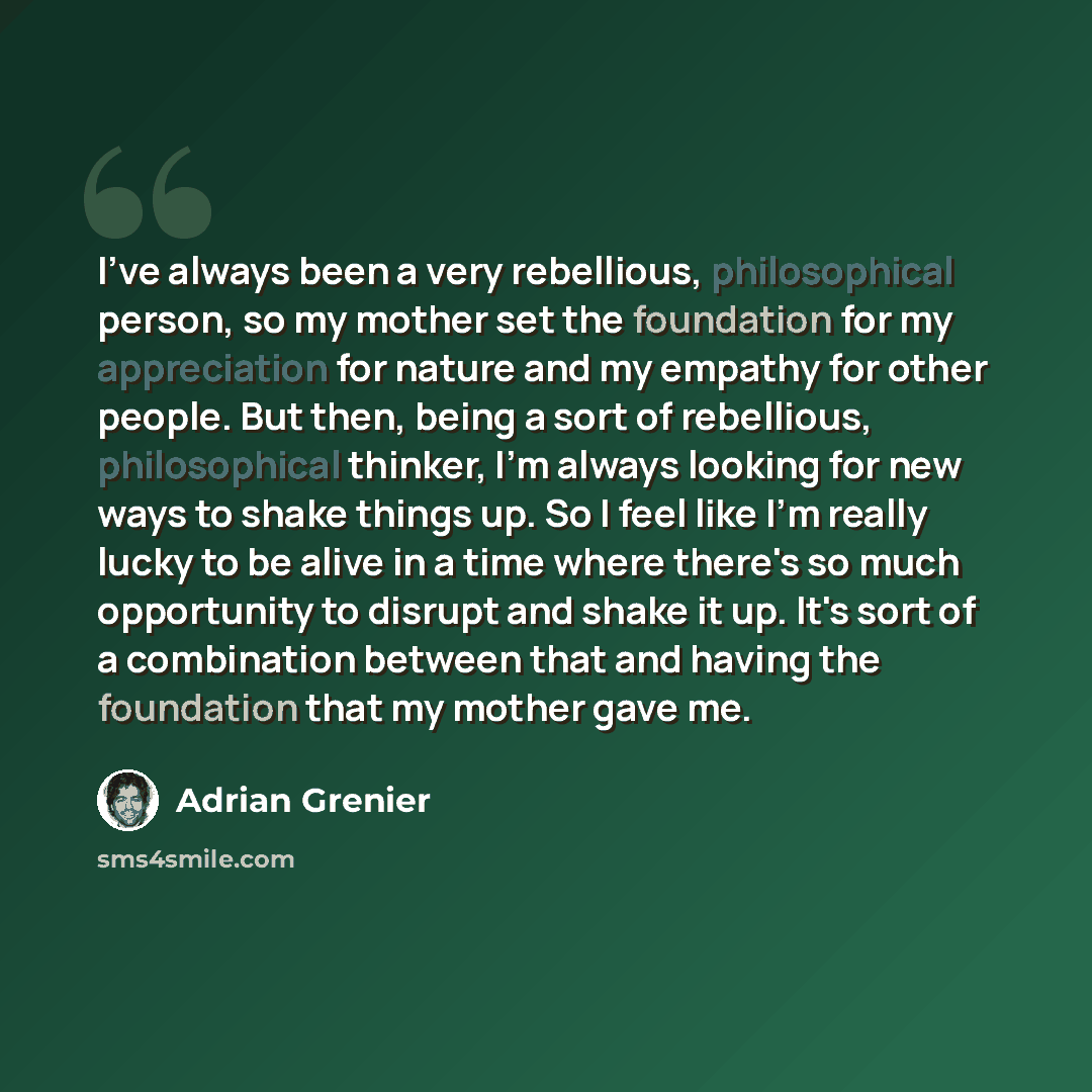 “I've always been a very rebellious, philosophical person, so my mother set the foundation for my appreciation for nature and my empathy for other people. But then, being a sort of rebellious, philosophical thinker, I'm always looking for new ways to shake things up. So I feel like I'm really lucky…” quote by Adrian Grenier
