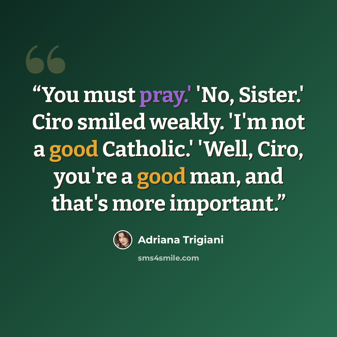 “You must pray.' 'No, Sister.' Ciro smiled weakly. 'I'm not a good Catholic.' 'Well, Ciro, you're a good man, and that's more important.” quote by Adriana Trigiani