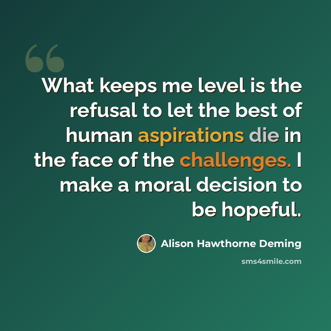 “What keeps me level is the refusal to let the best of human aspirations die in the face of the challenges. I make a moral decision to be hopeful.” quote by Alison Hawthorne Deming
