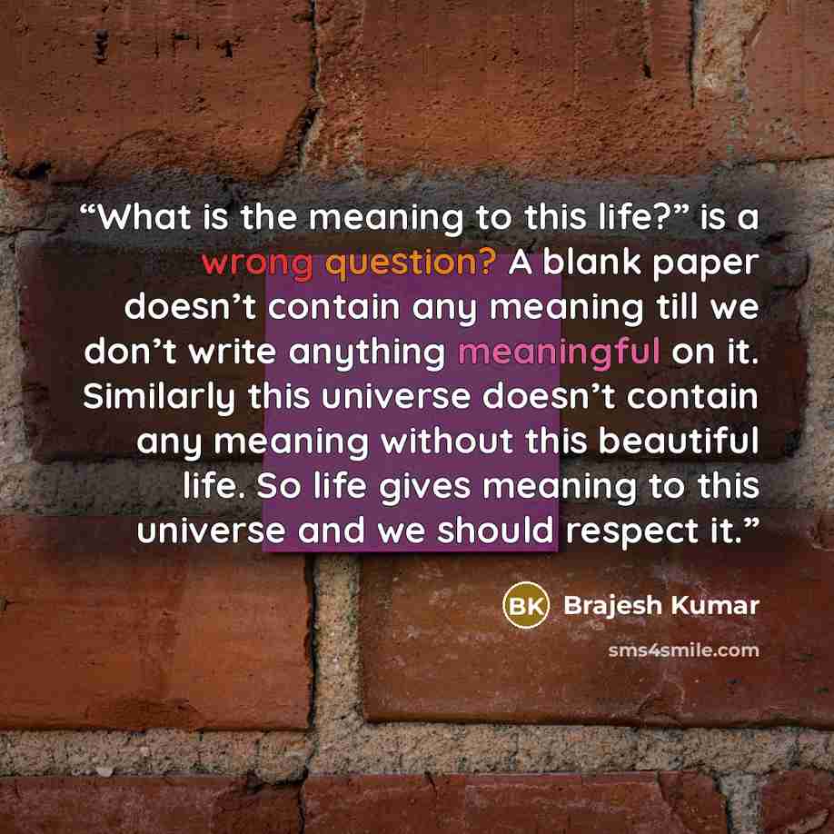 “What is the meaning to this life?” is a wrong question? A blank paper doesn’t contain any meaning till we don’t write anything meaningful on it. Similarly this universe doesn’t contain any meaning without this beautiful life. So life gives meaning to this universe and we should respect it.” quote by Brajesh Kumar