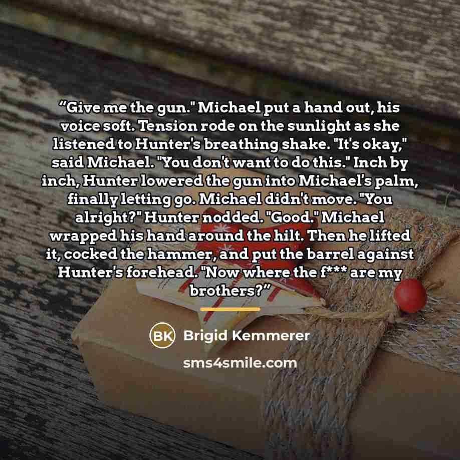“Give me the gun." Michael put a hand out, his voice soft. Tension rode on the sunlight as she listened to Hunter's breathing shake. "It's okay," said Michael. "You don't want to do this." Inch by inch, Hunter lowered the gun into Michael's palm, finally letting go. Michael didn't move. "You…” quote by Brigid Kemmerer