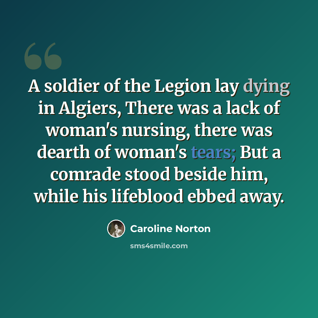 “A soldier of the Legion lay dying in Algiers, There was a lack of woman's nursing, there was dearth of woman's tears; But a comrade stood beside him, while his lifeblood ebbed away.” quote by Caroline Norton