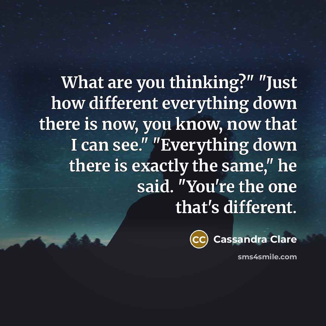 “What are you thinking?" "Just how different everything down there is now, you know, now that I can see." "Everything down there is exactly the same," he said. "You're the one that's different.” quote by Cassandra Clare
