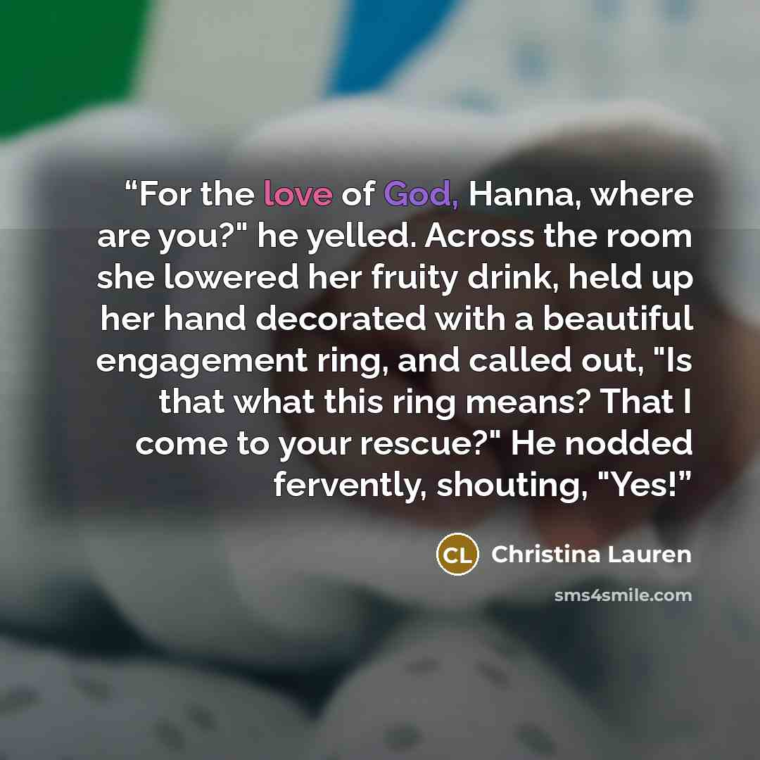 “For the love of God, Hanna, where are you?" he yelled. Across the room she lowered her fruity drink, held up her hand decorated with a beautiful engagement ring, and called out, "Is that what this ring means? That I come to your rescue?" He nodded fervently, shouting, "Yes!” quote by Christina Lauren