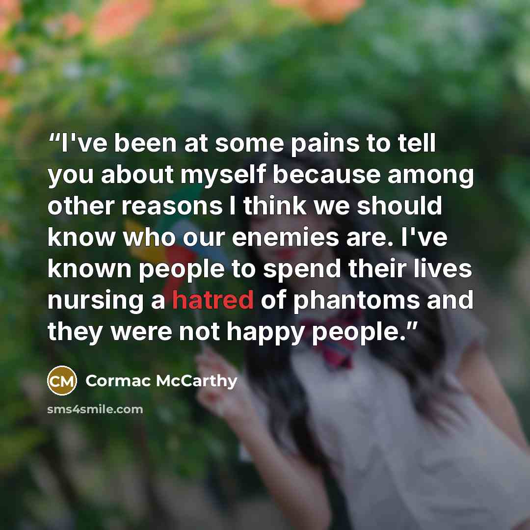 “I've been at some pains to tell you about myself because among other reasons I think we should know who our enemies are. I've known people to spend their lives nursing a hatred of phantoms and they were not happy people.” quote by Cormac McCarthy