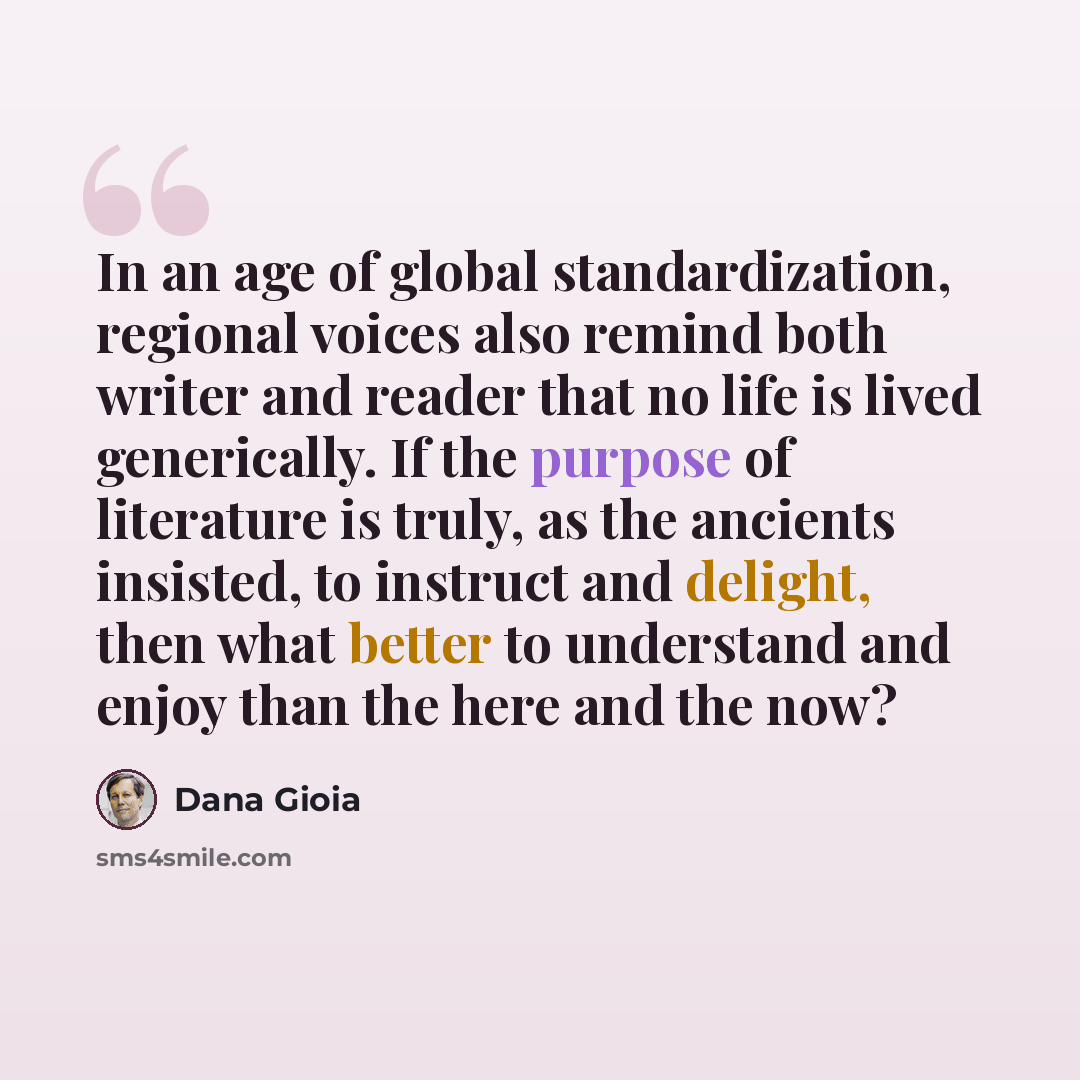 “In an age of global standardization, regional voices also remind both writer and reader that no life is lived generically. If the purpose of literature is truly, as the ancients insisted, to instruct and delight, then what better to understand and enjoy than the here and the now?” quote by Dana Gioia