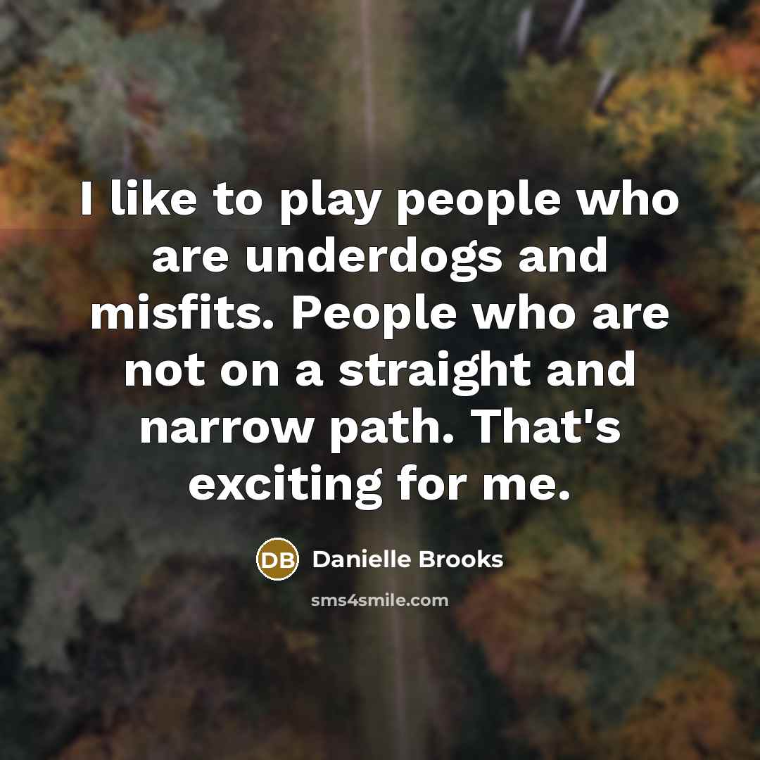 “I like to play people who are underdogs and misfits. People who are not on a straight and narrow path. That's exciting for me.” quote by Danielle Brooks