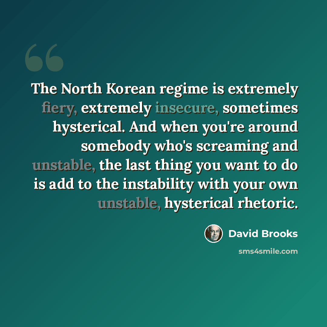 “The North Korean regime is extremely fiery, extremely insecure, sometimes hysterical. And when you're around somebody who's screaming and unstable, the last thing you want to do is add to the instability with your own unstable, hysterical rhetoric.” quote by David Brooks